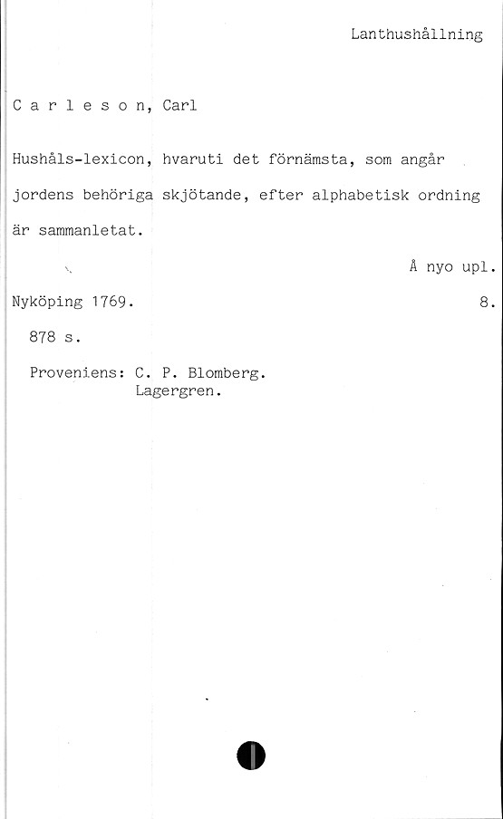  ﻿Lanthushållning
Carleson, Carl
Hushåls-lexicon, hvaruti det förnämsta, som angår
jordens behöriga skjötande, efter alphabetisk ordning
är sammanletat.
v	Å nyo upl
Nyköping 1769.	8
878 s.
Proveniens: C. P. Blomberg.
Lagergren.